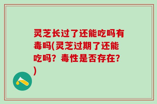 灵芝长过了还能吃吗有毒吗(灵芝过期了还能吃吗？毒性是否存在？)