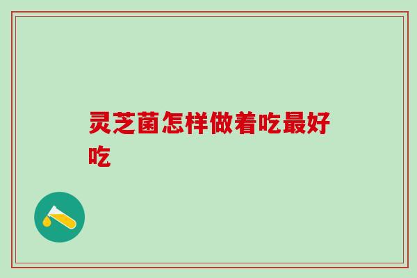 灵芝菌怎样做着吃好吃 灵芝菌怎样做着吃好吃