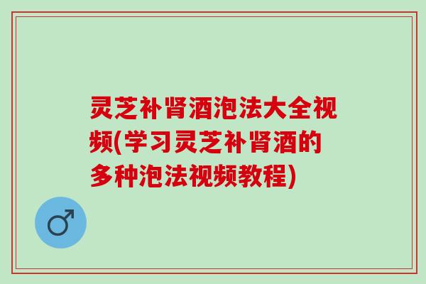 灵芝补酒泡法大全视频(学习灵芝补酒的多种泡法视频教程) 灵芝补酒泡法大全视频(学习灵芝补酒的多种泡法视频教程)