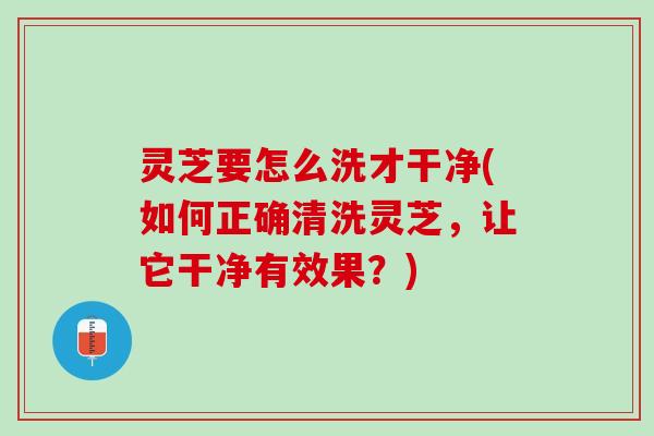 灵芝要怎么洗才干净(如何正确清洗灵芝,让它干净有效果?) 灵芝要怎么洗才干净(如何正确清洗灵芝,让它干净有效果?)