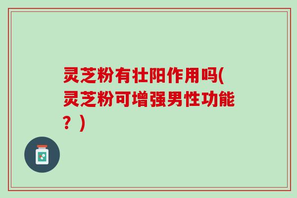 灵芝粉有壮阳作用吗(灵芝粉可增强男性功能？)