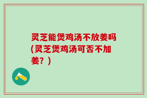 灵芝能煲鸡汤不放姜吗(灵芝煲鸡汤可否不加姜？)