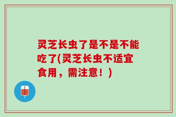 灵芝长虫了是不是不能吃了(灵芝长虫不适宜食用，需注意！)