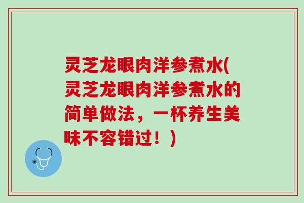 灵芝龙眼肉洋参煮水(灵芝龙眼肉洋参煮水的简单做法，一杯养生美味不容错过！)