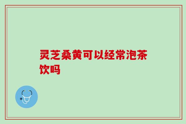 灵芝桑黄可以经常泡茶饮吗 灵芝桑黄可以经常泡茶饮吗
