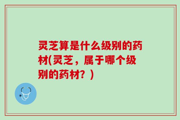 灵芝算是什么级别的药材(灵芝，属于哪个级别的药材？)