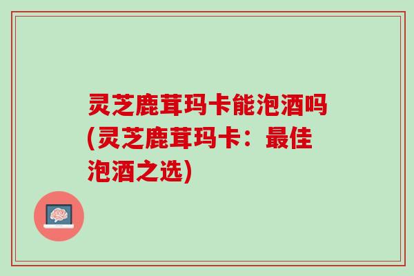 灵芝鹿茸玛卡能泡酒吗(灵芝鹿茸玛卡：最佳泡酒之选)