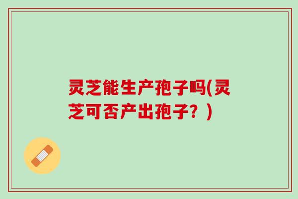 灵芝能生产孢子吗(灵芝可否产出孢子？)