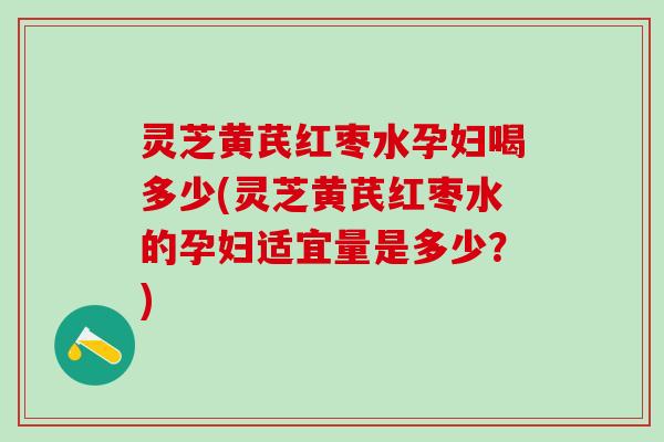 灵芝黄芪红枣水孕妇喝多少(灵芝黄芪红枣水的孕妇适宜量是多少？)
