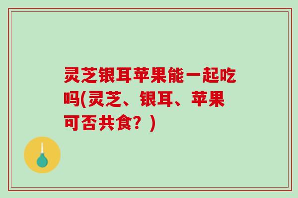 灵芝银耳苹果能一起吃吗(灵芝、银耳、苹果可否共食？)