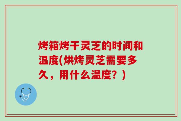 烤箱烤干灵芝的时间和温度(烘烤灵芝需要多久，用什么温度？)