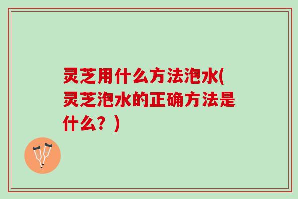 灵芝用什么方法泡水(灵芝泡水的正确方法是什么？)