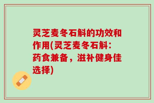 灵芝麦冬石斛的功效和作用(灵芝麦冬石斛:药食兼备,滋补健身佳选择) 灵芝麦冬石斛的功效和作用(灵芝麦冬石斛:药食兼备,滋补健身佳选择)