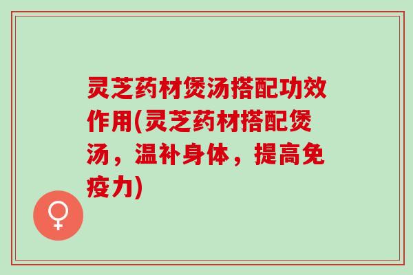 灵芝药材煲汤搭配功效作用(灵芝药材搭配煲汤，温补身体，提高免疫力)