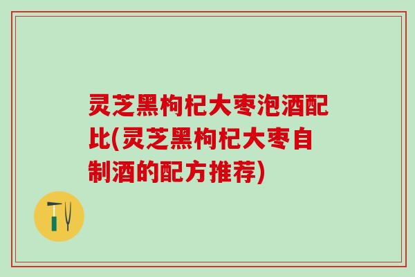 灵芝黑枸杞大枣泡酒配比(灵芝黑枸杞大枣自制酒的配方推荐)
