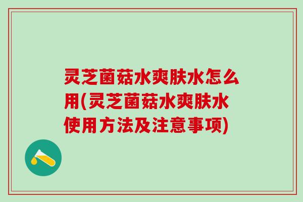 灵芝菌菇水爽肤水怎么用(灵芝菌菇水爽肤水使用方法及注意事项)