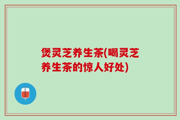 煲灵芝养生茶(喝灵芝养生茶的惊人好处)