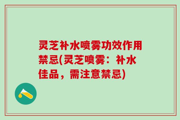 灵芝补水喷雾功效作用禁忌(灵芝喷雾：补水佳品，需注意禁忌)