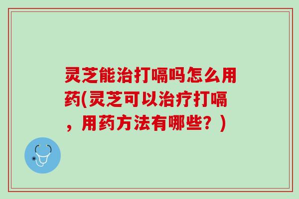 灵芝能打嗝吗怎么用药(灵芝可以打嗝,用药方法有哪些?) 灵芝能打嗝吗怎么用药(灵芝可以打嗝,用药方法有哪些?)