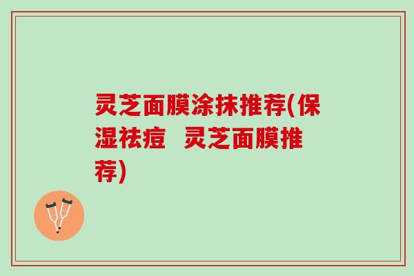 灵芝面膜涂抹推荐(保湿祛痘 灵芝面膜推荐) 灵芝面膜涂抹推荐(保湿祛痘 灵芝面膜推荐)