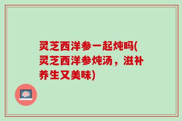 灵芝西洋参一起炖吗(灵芝西洋参炖汤，滋补养生又美味)