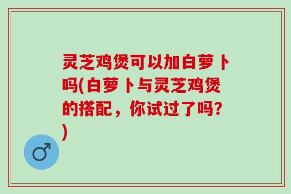 灵芝鸡煲可以加白萝卜吗(白萝卜与灵芝鸡煲的搭配,你试过了吗?) 灵芝鸡煲可以加白萝卜吗(白萝卜与灵芝鸡煲的搭配,你试过了吗?)