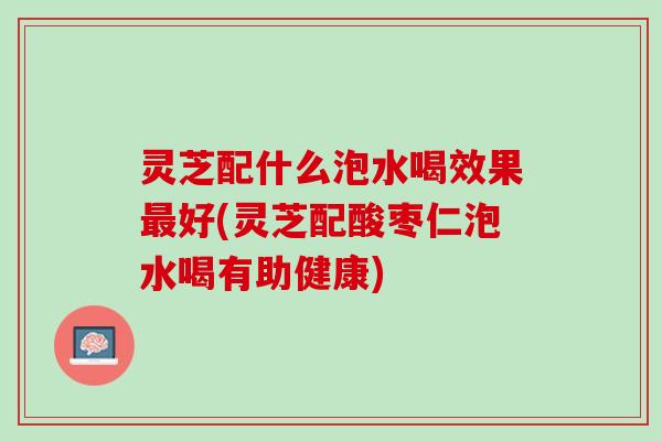 灵芝配什么泡水喝效果最好(灵芝配酸枣仁泡水喝有助健康)