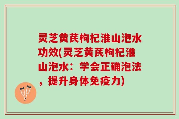 灵芝黄芪枸杞淮山泡水功效(灵芝黄芪枸杞淮山泡水：学会正确泡法，提升身体免疫力)