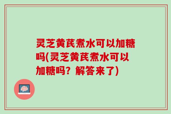 灵芝黄芪煮水可以加糖吗(灵芝黄芪煮水可以加糖吗？解答来了)