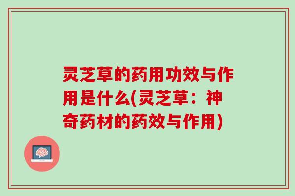 灵芝草的药用功效与作用是什么(灵芝草：神奇药材的药效与作用)