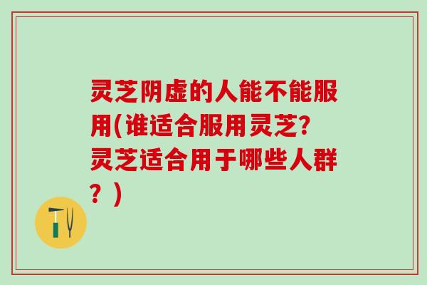 灵芝阴虚的人能不能服用(谁适合服用灵芝？灵芝适合用于哪些人群？)