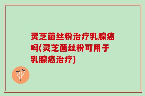 灵芝菌丝粉治疗乳腺癌吗(灵芝菌丝粉可用于乳腺癌治疗)