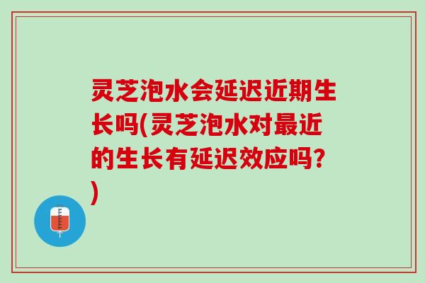 灵芝泡水会延迟近期生长吗(灵芝泡水对最近的生长有延迟效应吗？)