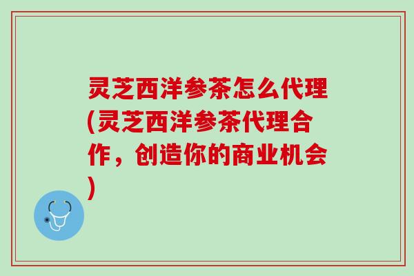 灵芝西洋参茶怎么代理(灵芝西洋参茶代理合作，创造你的商业机会)