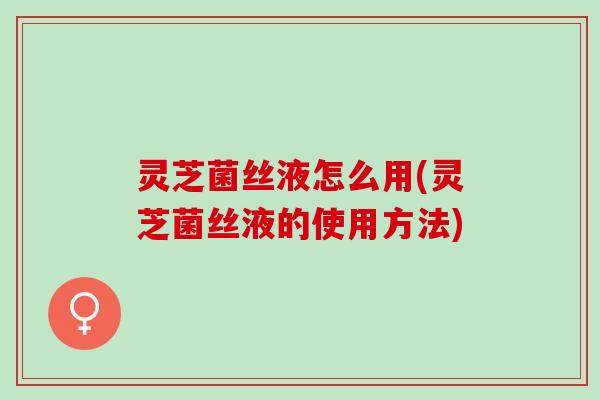 灵芝菌丝液怎么用(灵芝菌丝液的使用方法)