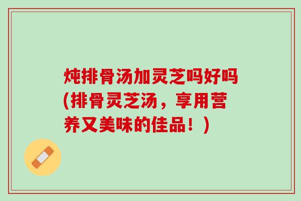 炖排骨汤加灵芝吗好吗(排骨灵芝汤，享用营养又美味的佳品！)