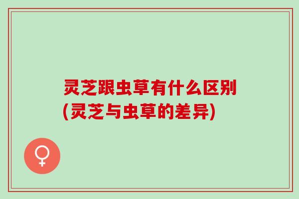 灵芝跟虫草有什么区别(灵芝与虫草的差异)