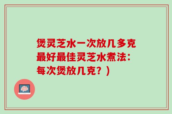 煲灵芝水一次放几多克最好最佳灵芝水煮法：每次煲放几克？)