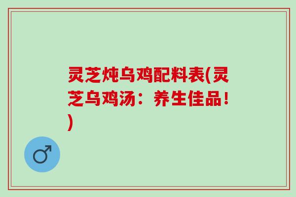 灵芝炖乌鸡配料表(灵芝乌鸡汤：养生佳品！)