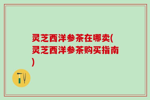 灵芝西洋参茶在哪卖(灵芝西洋参茶购买指南) 灵芝西洋参茶在哪卖(灵芝西洋参茶购买指南)