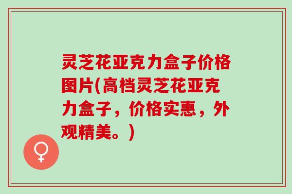 灵芝花亚克力盒子价格图片(高档灵芝花亚克力盒子，价格实惠，外观精美。)