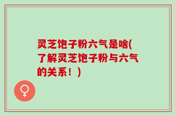 灵芝饱子粉六气是啥(了解灵芝饱子粉与六气的关系!) 灵芝饱子粉六气是啥(了解灵芝饱子粉与六气的关系!)