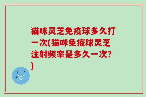 猫咪灵芝免疫球多久打一次(猫咪免疫球灵芝注射频率是多久一次?) 猫咪灵芝免疫球多久打一次(猫咪免疫球灵芝注射频率是多久一次?)