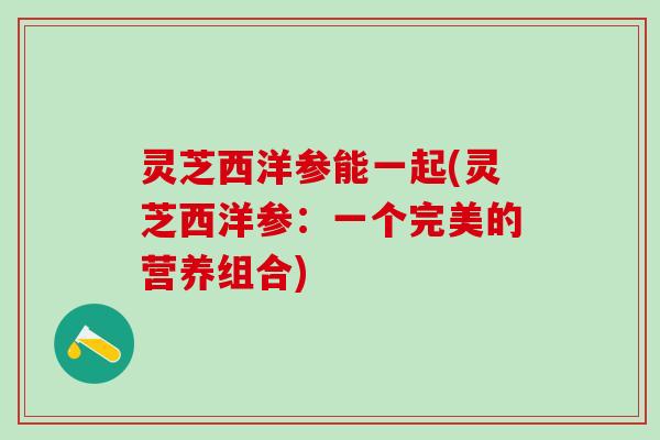 灵芝西洋参能一起(灵芝西洋参：一个完美的营养组合)