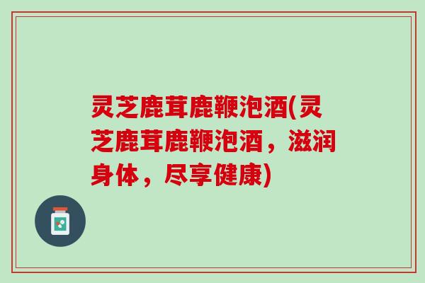 灵芝鹿茸鹿鞭泡酒(灵芝鹿茸鹿鞭泡酒,滋润身体,尽享健康) 灵芝鹿茸鹿鞭泡酒(灵芝鹿茸鹿鞭泡酒,滋润身体,尽享健康)