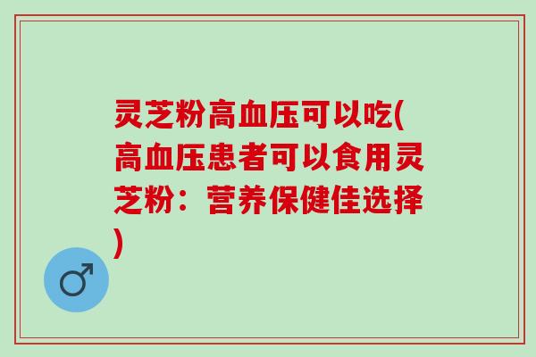 灵芝粉高可以吃(高患者可以食用灵芝粉:营养保健佳选择) 灵芝粉高可以吃(高患者可以食用灵芝粉:营养保健佳选择)