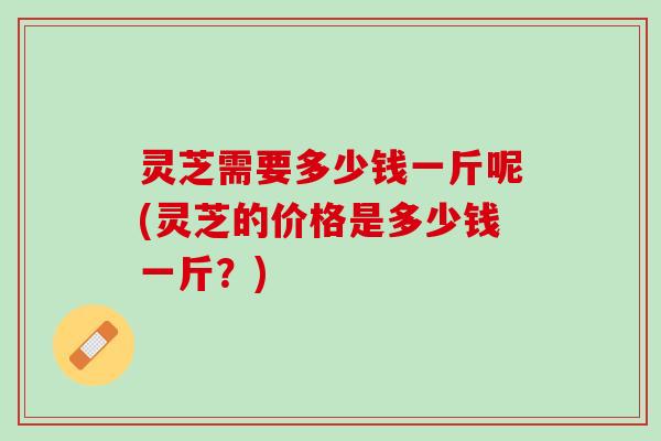 灵芝需要多少钱一斤呢(灵芝的价格是多少钱一斤？)