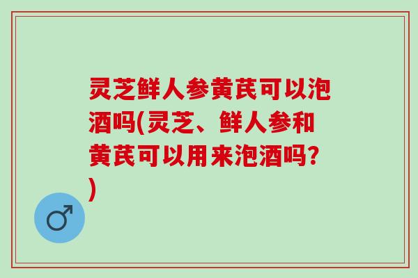 灵芝鲜人参黄芪可以泡酒吗(灵芝、鲜人参和黄芪可以用来泡酒吗？)