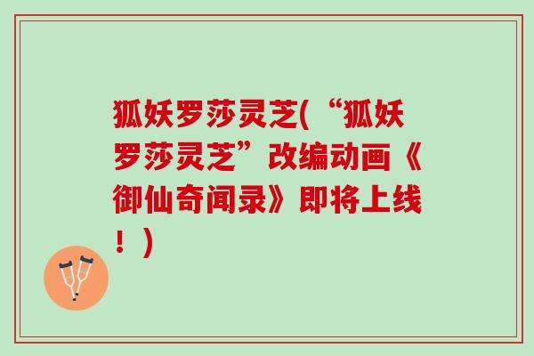 狐妖罗莎灵芝(“狐妖罗莎灵芝”改编动画《御仙奇闻录》即将上线！)
