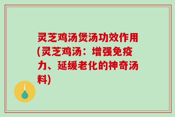 灵芝鸡汤煲汤功效作用(灵芝鸡汤：增强免疫力、延缓老化的神奇汤料)